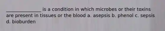 _______________ is a condition in which microbes or their toxins are present in tissues or the blood a. asepsis b. phenol c. sepsis d. bioburden