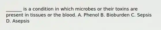 _______ is a condition in which microbes or their toxins are present in tissues or <a href='https://www.questionai.com/knowledge/k7oXMfj7lk-the-blood' class='anchor-knowledge'>the blood</a>. A. Phenol B. Bioburden C. Sepsis D. Asepsis