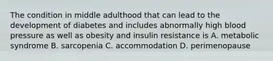 The condition in middle adulthood that can lead to the development of diabetes and includes abnormally high blood pressure as well as obesity and insulin resistance is A. metabolic syndrome B. sarcopenia C. accommodation D. perimenopause