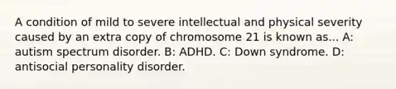 A condition of mild to severe intellectual and physical severity caused by an extra copy of chromosome 21 is known as... A: autism spectrum disorder. B: ADHD. C: Down syndrome. D: antisocial personality disorder.