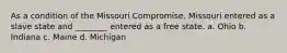 As a condition of the Missouri Compromise, Missouri entered as a slave state and ________ entered as a free state. a. Ohio b. Indiana c. Maine d. Michigan