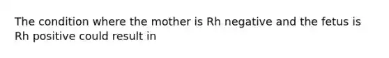 The condition where the mother is Rh negative and the fetus is Rh positive could result in​