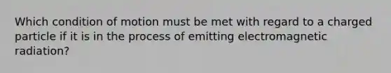 Which condition of motion must be met with regard to a charged particle if it is in the process of emitting electromagnetic radiation?