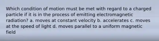 Which condition of motion must be met with regard to a charged particle if it is in the process of emitting electromagnetic radiation? a. moves at constant velocity b. accelerates c. moves at the speed of light d. moves parallel to a uniform magnetic field