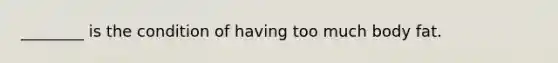 ________ is the condition of having too much body fat.