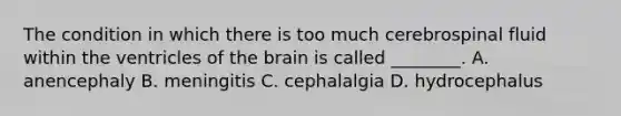 The condition in which there is too much cerebrospinal fluid within the ventricles of <a href='https://www.questionai.com/knowledge/kLMtJeqKp6-the-brain' class='anchor-knowledge'>the brain</a> is called​ ________. A. anencephaly B. meningitis C. cephalalgia D. hydrocephalus