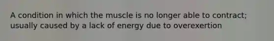 A condition in which the muscle is no longer able to contract; usually caused by a lack of energy due to overexertion