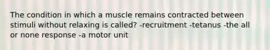 The condition in which a muscle remains contracted between stimuli without relaxing is called? -recruitment -tetanus -the all or none response -a motor unit