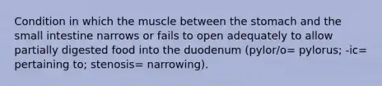 Condition in which the muscle between the stomach and the small intestine narrows or fails to open adequately to allow partially digested food into the duodenum (pylor/o= pylorus; -ic= pertaining to; stenosis= narrowing).