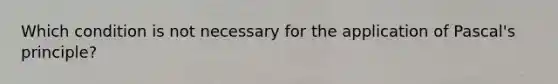 Which condition is not necessary for the application of Pascal's principle?