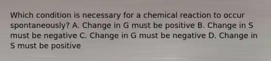 Which condition is necessary for a chemical reaction to occur spontaneously? A. Change in G must be positive B. Change in S must be negative C. Change in G must be negative D. Change in S must be positive