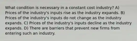 What condition is necessary in a constant cost industry? A) Prices of the industry's inputs rise as the industry expands. B) Prices of the industry's inputs do not change as the industry expands. C) Prices of the industry's inputs decline as the industry expands. D) There are barriers that prevent new firms from entering such an industry.