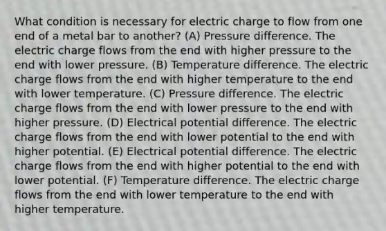 What condition is necessary for electric charge to flow from one end of a metal bar to another? (A) Pressure difference. The electric charge flows from the end with higher pressure to the end with lower pressure. (B) Temperature difference. The electric charge flows from the end with higher temperature to the end with lower temperature. (C) Pressure difference. The electric charge flows from the end with lower pressure to the end with higher pressure. (D) Electrical potential difference. The electric charge flows from the end with lower potential to the end with higher potential. (E) Electrical potential difference. The electric charge flows from the end with higher potential to the end with lower potential. (F) Temperature difference. The electric charge flows from the end with lower temperature to the end with higher temperature.