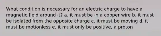 What condition is necessary for an electric charge to have a magnetic field around it? a. it must be in a copper wire b. it must be isolated from the opposite charge c. it must be moving d. it must be motionless e. it must only be positive, a proton