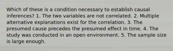 Which of these is a condition necessary to establish causal inferences? 1. The two variables are not correlated. 2. Multiple alternative explanations exist for the correlation. 3. The presumed cause precedes the presumed effect in time. 4. The study was conducted in an open environment. 5. The sample size is large enough.