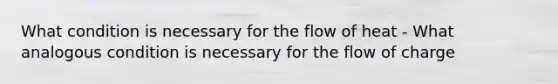 What condition is necessary for the flow of heat - What analogous condition is necessary for the flow of charge