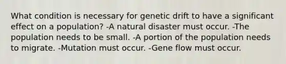 What condition is necessary for genetic drift to have a significant effect on a population? -A natural disaster must occur. -The population needs to be small. -A portion of the population needs to migrate. -Mutation must occur. -Gene flow must occur.