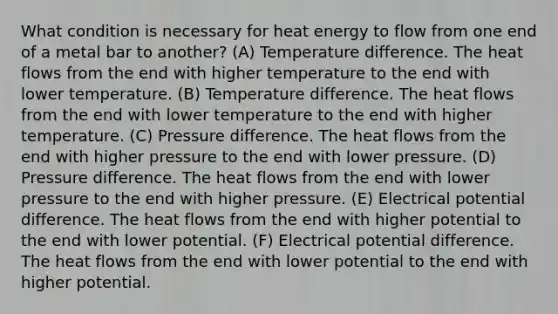 What condition is necessary for heat energy to flow from one end of a metal bar to another? (A) Temperature difference. The heat flows from the end with higher temperature to the end with lower temperature. (B) Temperature difference. The heat flows from the end with lower temperature to the end with higher temperature. (C) Pressure difference. The heat flows from the end with higher pressure to the end with lower pressure. (D) Pressure difference. The heat flows from the end with lower pressure to the end with higher pressure. (E) Electrical potential difference. The heat flows from the end with higher potential to the end with lower potential. (F) Electrical potential difference. The heat flows from the end with lower potential to the end with higher potential.