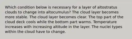 Which condition below is necessary for a layer of altostratus clouds to change into altocumulus?​ ​The cloud layer becomes more stable. ​The cloud layer becomes clear. ​The top part of the cloud deck cools while the bottom part warms. ​Temperature increases with increasing altitude in the layer. ​The nuclei types within the cloud have to change.