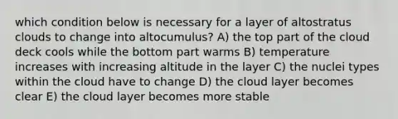 which condition below is necessary for a layer of altostratus clouds to change into altocumulus? A) the top part of the cloud deck cools while the bottom part warms B) temperature increases with increasing altitude in the layer C) the nuclei types within the cloud have to change D) the cloud layer becomes clear E) the cloud layer becomes more stable