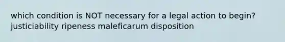 which condition is NOT necessary for a legal action to begin? justiciability ripeness maleficarum disposition