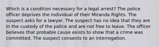 Which is a condition necessary for a legal arrest? The police officer deprives the individual of their Miranda Rights. The suspect asks for a lawyer. The suspect has no idea that they are in the custody of the police and are not free to leave. The officer believes that probable cause exists to show that a crime was committed. The suspect consents to an interrogation.