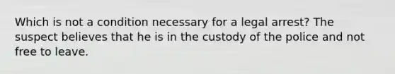 Which is not a condition necessary for a legal arrest? The suspect believes that he is in the custody of the police and not free to leave.