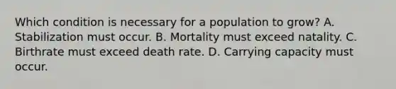 Which condition is necessary for a population to grow? A. Stabilization must occur. B. Mortality must exceed natality. C. Birthrate must exceed death rate. D. Carrying capacity must occur.