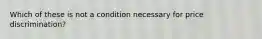 Which of these is not a condition necessary for price discrimination?