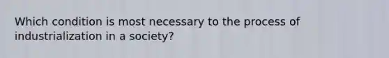 Which condition is most necessary to the process of industrialization in a society?