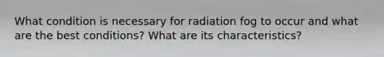 What condition is necessary for radiation fog to occur and what are the best conditions? What are its characteristics?