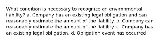 What condition is necessary to recognize an environmental liability? a. Company has an existing legal obligation and can reasonably estimate the amount of the liability. b. Company can reasonably estimate the amount of the liability. c. Company has an existing legal obligation. d. Obligation event has occurred