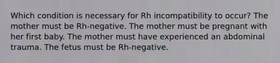 Which condition is necessary for Rh incompatibility to occur? The mother must be Rh-negative. The mother must be pregnant with her first baby. The mother must have experienced an abdominal trauma. The fetus must be Rh-negative.