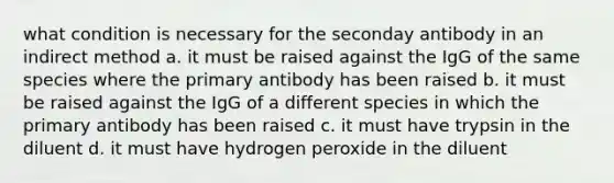 what condition is necessary for the seconday antibody in an indirect method a. it must be raised against the IgG of the same species where the primary antibody has been raised b. it must be raised against the IgG of a different species in which the primary antibody has been raised c. it must have trypsin in the diluent d. it must have hydrogen peroxide in the diluent