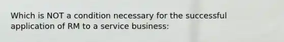 Which is NOT a condition necessary for the successful application of RM to a service business: