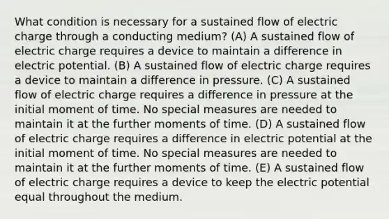 What condition is necessary for a sustained flow of electric charge through a conducting medium? (A) A sustained flow of electric charge requires a device to maintain a difference in electric potential. (B) A sustained flow of electric charge requires a device to maintain a difference in pressure. (C) A sustained flow of electric charge requires a difference in pressure at the initial moment of time. No special measures are needed to maintain it at the further moments of time. (D) A sustained flow of electric charge requires a difference in electric potential at the initial moment of time. No special measures are needed to maintain it at the further moments of time. (E) A sustained flow of electric charge requires a device to keep the electric potential equal throughout the medium.