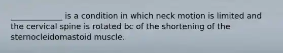 _____________ is a condition in which neck motion is limited and the cervical spine is rotated bc of the shortening of the sternocleidomastoid muscle.