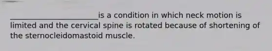 _______________________is a condition in which neck motion is limited and the cervical spine is rotated because of shortening of the sternocleidomastoid muscle.