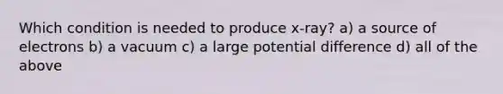 Which condition is needed to produce x-ray? a) a source of electrons b) a vacuum c) a large potential difference d) all of the above