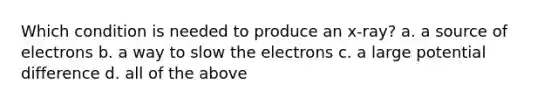 Which condition is needed to produce an x-ray? a. a source of electrons b. a way to slow the electrons c. a large potential difference d. all of the above