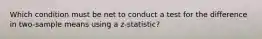 Which condition must be net to conduct a test for the difference in two-sample means using a z-statistic?