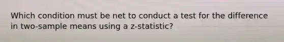 Which condition must be net to conduct a test for the difference in two-sample means using a z-statistic?