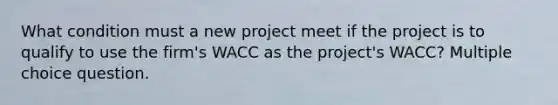 What condition must a new project meet if the project is to qualify to use the firm's WACC as the project's WACC? Multiple choice question.