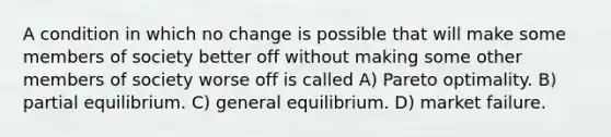 A condition in which no change is possible that will make some members of society better off without making some other members of society worse off is called A) Pareto optimality. B) partial equilibrium. C) general equilibrium. D) market failure.