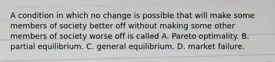 A condition in which no change is possible that will make some members of society better off without making some other members of society worse off is called A. Pareto optimality. B. partial equilibrium. C. general equilibrium. D. market failure.