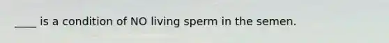 ____ is a condition of NO living sperm in the semen.