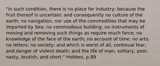 "in such condition, there is no place for industry; because the fruit thereof is uncertain; and consequently no culture of the earth; no navigation, nor use of the commodities that may be imported by Sea; no commodious building; no instruments of moving and removing such things as require much force; no knowledge of the face of the earth; no account of time; no arts; no letters; no society; and which is worst of all, continual fear, and danger of violent death; and the life of man, solitary, poor, nasty, brutish, and short." Hobbes, p.89