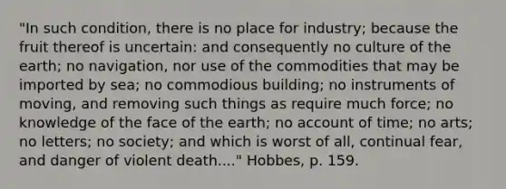 "In such condition, there is no place for industry; because the fruit thereof is uncertain: and consequently no culture of the earth; no navigation, nor use of the commodities that may be imported by sea; no commodious building; no instruments of moving, and removing such things as require much force; no knowledge of the face of the earth; no account of time; no arts; no letters; no society; and which is worst of all, continual fear, and danger of violent death...." Hobbes, p. 159.