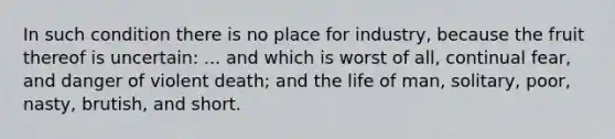 In such condition there is no place for industry, because the fruit thereof is uncertain: ... and which is worst of all, continual fear, and danger of violent death; and the life of man, solitary, poor, nasty, brutish, and short.