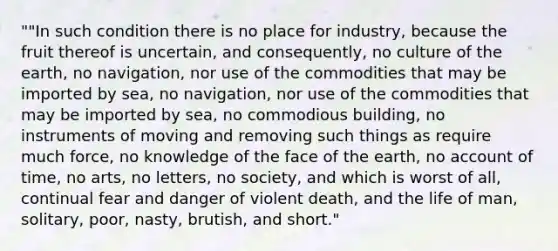 ""In such condition there is no place for industry, because the fruit thereof is uncertain, and consequently, no culture of the earth, no navigation, nor use of the commodities that may be imported by sea, no navigation, nor use of the commodities that may be imported by sea, no commodious building, no instruments of moving and removing such things as require much force, no knowledge of the face of the earth, no account of time, no arts, no letters, no society, and which is worst of all, continual fear and danger of violent death, and the life of man, solitary, poor, nasty, brutish, and short."